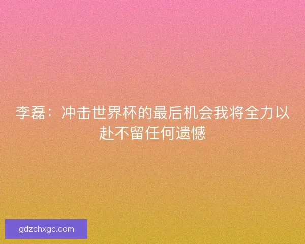 李磊：冲击世界杯的最后机会我将全力以赴不留任何遗憾