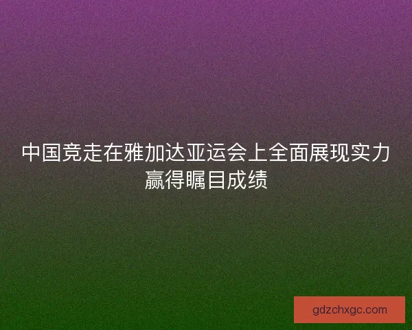 中国竞走在雅加达亚运会上全面展现实力赢得瞩目成绩